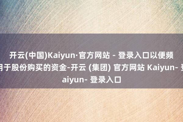 开云(中国)Kaiyun·官方网站 - 登录入口以便频频转化用于股份购买的资金-开云 (集团) 官方网站 Kaiyun- 登录入口