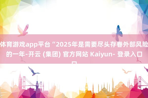 体育游戏app平台　　“2025年是需要尽头存眷外部风险的一年-开云 (集团) 官方网站 Kaiyun- 登录入口