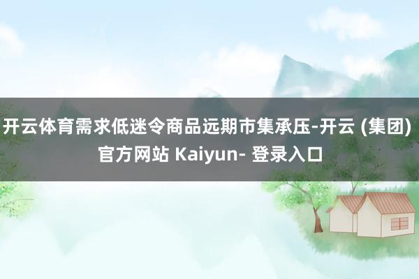 开云体育需求低迷令商品远期市集承压-开云 (集团) 官方网站 Kaiyun- 登录入口