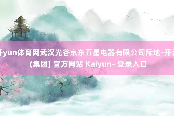 开yun体育网武汉光谷京东五星电器有限公司斥地-开云 (集团) 官方网站 Kaiyun- 登录入口