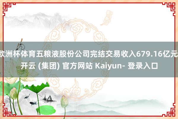 欧洲杯体育五粮液股份公司完结交易收入679.16亿元-开云 (集团) 官方网站 Kaiyun- 登录入口