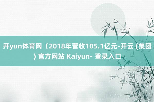 开yun体育网（2018年营收105.1亿元-开云 (集团) 官方网站 Kaiyun- 登录入口