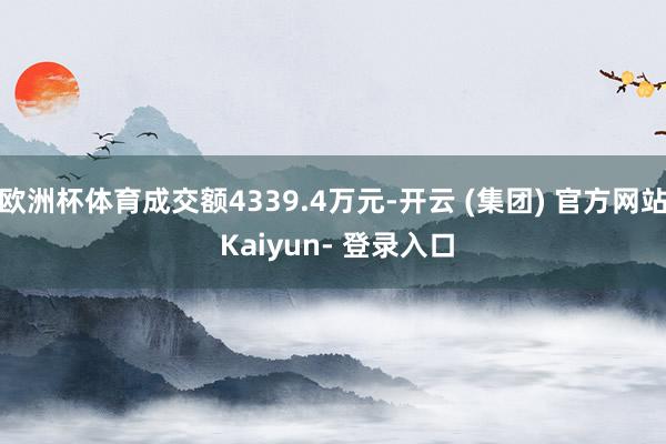 欧洲杯体育成交额4339.4万元-开云 (集团) 官方网站 Kaiyun- 登录入口