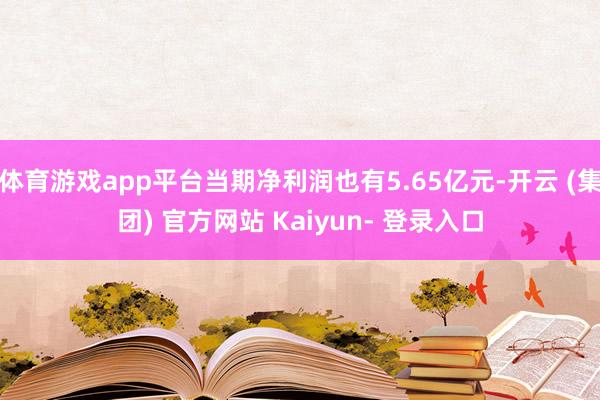 体育游戏app平台当期净利润也有5.65亿元-开云 (集团) 官方网站 Kaiyun- 登录入口