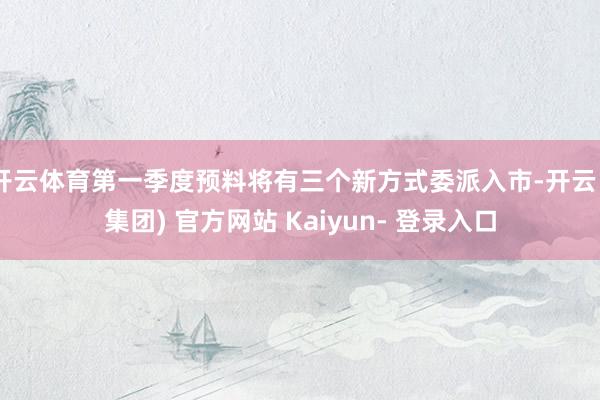 开云体育第一季度预料将有三个新方式委派入市-开云 (集团) 官方网站 Kaiyun- 登录入口