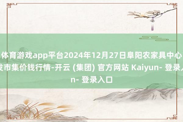 体育游戏app平台2024年12月27日阜阳农家具中心批发市集价钱行情-开云 (集团) 官方网站 Kaiyun- 登录入口