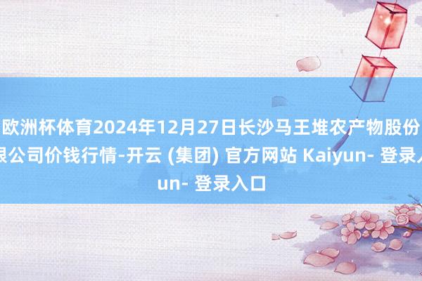 欧洲杯体育2024年12月27日长沙马王堆农产物股份有限公司价钱行情-开云 (集团) 官方网站 Kaiyun- 登录入口