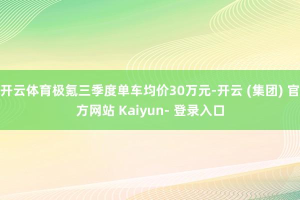 开云体育极氪三季度单车均价30万元-开云 (集团) 官方网站 Kaiyun- 登录入口