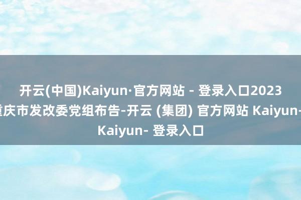开云(中国)Kaiyun·官方网站 - 登录入口2023年1月任重庆市发改委党组布告-开云 (集团) 官方网站 Kaiyun- 登录入口