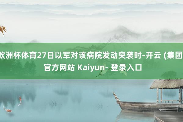 欧洲杯体育27日以军对该病院发动突袭时-开云 (集团) 官方网站 Kaiyun- 登录入口