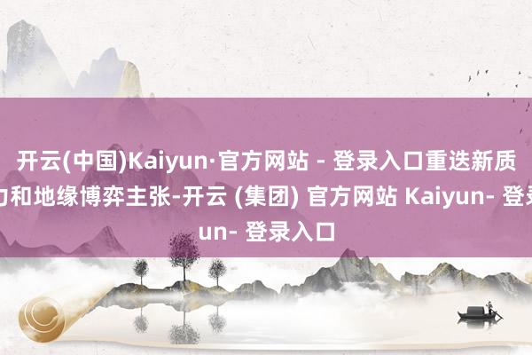 开云(中国)Kaiyun·官方网站 - 登录入口重迭新质分娩力和地缘博弈主张-开云 (集团) 官方网站 Kaiyun- 登录入口