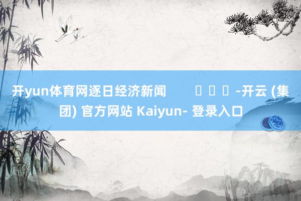 开yun体育网逐日经济新闻        			-开云 (集团) 官方网站 Kaiyun- 登录入口