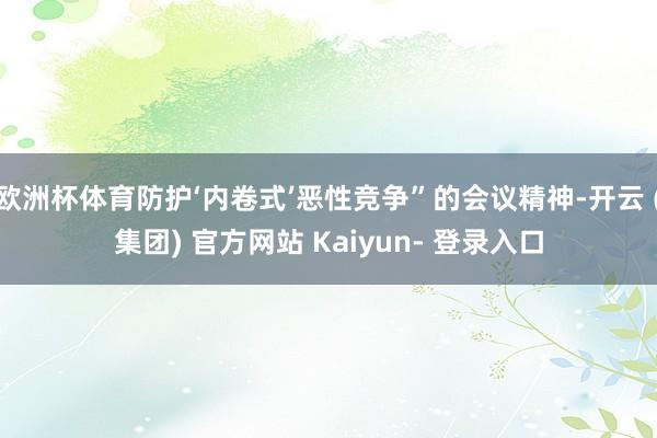 欧洲杯体育防护‘内卷式’恶性竞争”的会议精神-开云 (集团) 官方网站 Kaiyun- 登录入口