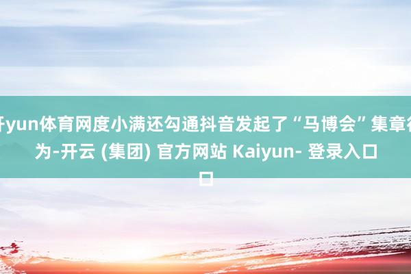 开yun体育网度小满还勾通抖音发起了“马博会”集章行为-开云 (集团) 官方网站 Kaiyun- 登录入口