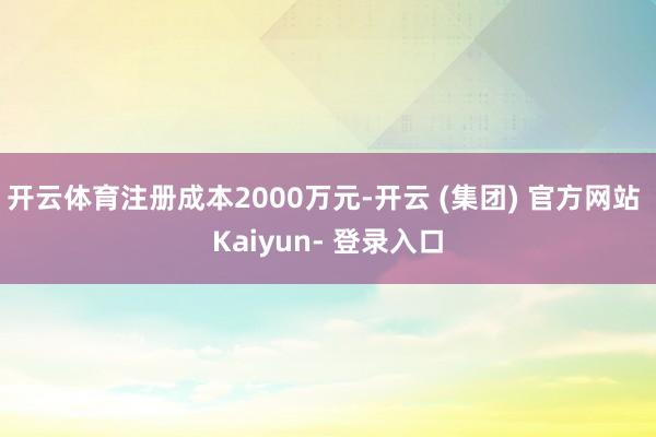 开云体育注册成本2000万元-开云 (集团) 官方网站 Kaiyun- 登录入口