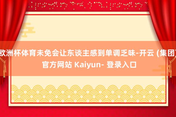 欧洲杯体育未免会让东谈主感到单调乏味-开云 (集团) 官方网站 Kaiyun- 登录入口