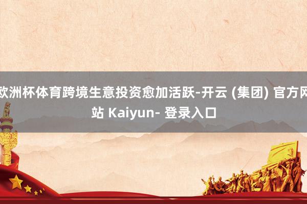 欧洲杯体育跨境生意投资愈加活跃-开云 (集团) 官方网站 Kaiyun- 登录入口