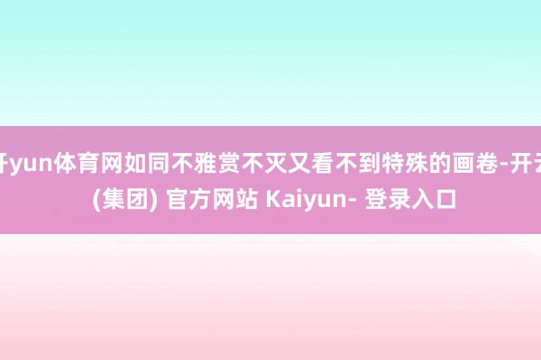 开yun体育网如同不雅赏不灭又看不到特殊的画卷-开云 (集团) 官方网站 Kaiyun- 登录入口