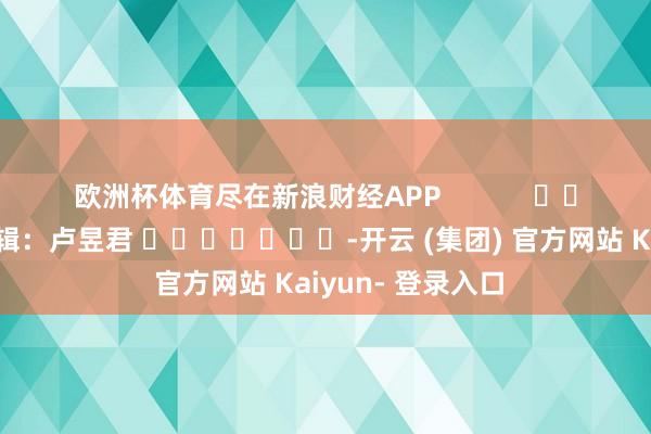 欧洲杯体育尽在新浪财经APP 拖累剪辑:卢昱君 -开云 (集团) 官方网站 Kaiyun- 登录入口