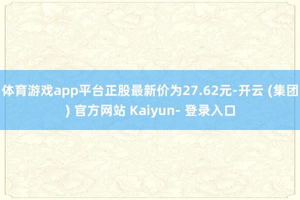 体育游戏app平台正股最新价为27.62元-开云 (集团) 官方网站 Kaiyun- 登录入口
