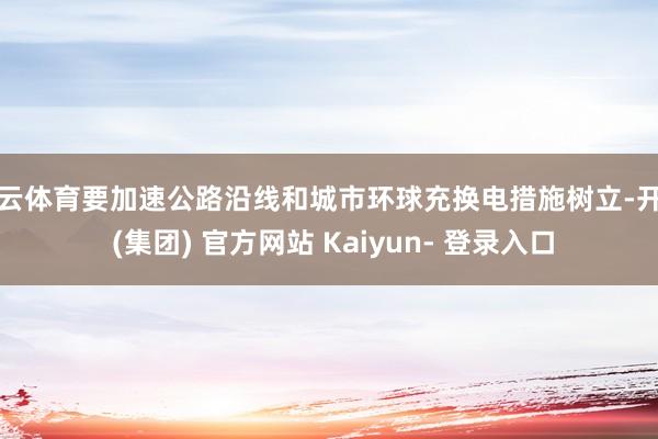 开云体育要加速公路沿线和城市环球充换电措施树立-开云 (集团) 官方网站 Kaiyun- 登录入口