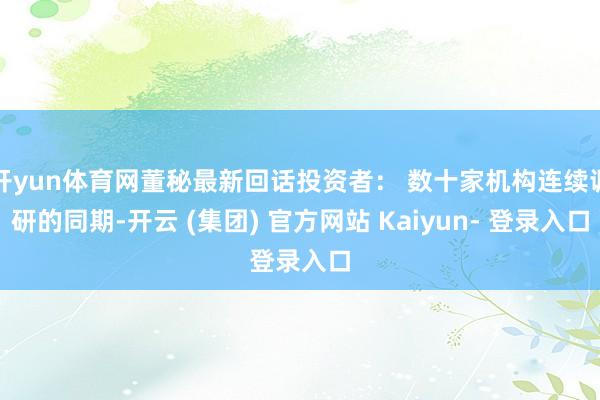 开yun体育网董秘最新回话投资者: 数十家机构连续调研的同期-开云 (集团) 官方网站 Kaiyun- 登录入口