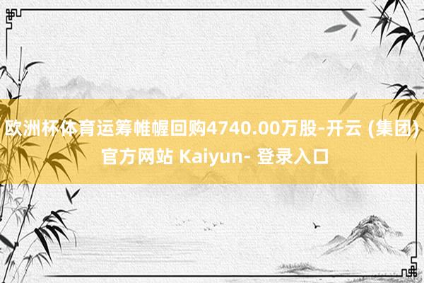 欧洲杯体育运筹帷幄回购4740.00万股-开云 (集团) 官方网站 Kaiyun- 登录入口