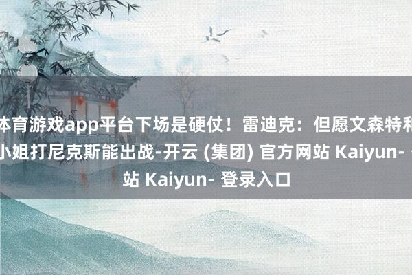 体育游戏app平台下场是硬仗！雷迪克：但愿文森特和芬尼-史小姐打尼克斯能出战-开云 (集团) 官方网站 Kaiyun- 登录入口