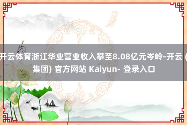 开云体育浙江华业营业收入攀至8.08亿元岑岭-开云 (集团) 官方网站 Kaiyun- 登录入口