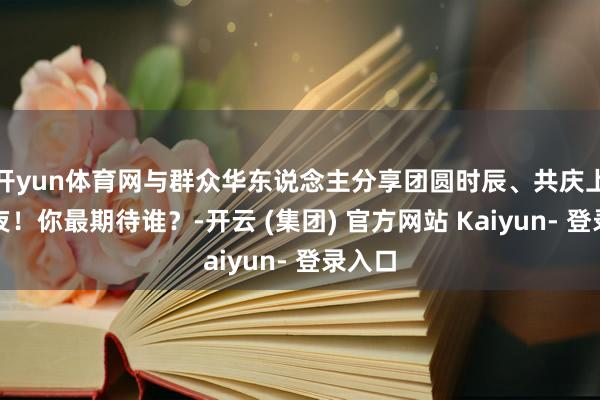 开yun体育网与群众华东说念主分享团圆时辰、共庆上元之夜！你最期待谁？-开云 (集团) 官方网站 Kaiyun- 登录入口