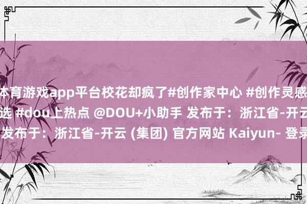 体育游戏app平台校花却疯了#创作家中心 #创作灵感 #言情 #雅瞻念演义推选 #dou上热点 @DOU+小助手 发布于：浙江省-开云 (集团) 官方网站 Kaiyun- 登录入口