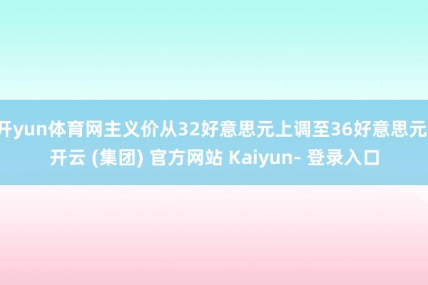 开yun体育网主义价从32好意思元上调至36好意思元-开云 (集团) 官方网站 Kaiyun- 登录入口