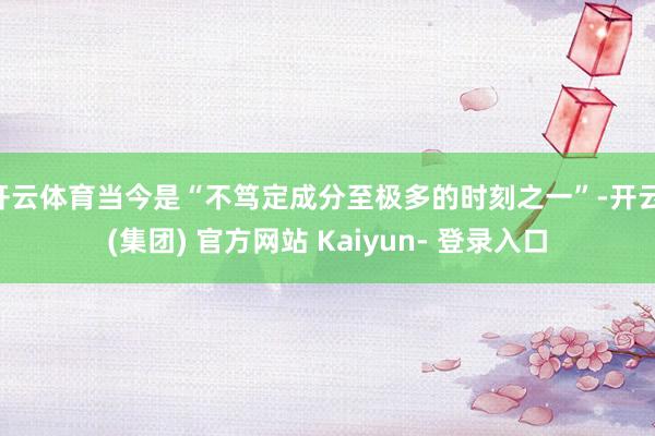 开云体育当今是“不笃定成分至极多的时刻之一”-开云 (集团) 官方网站 Kaiyun- 登录入口