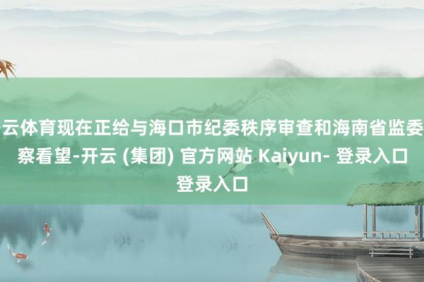 开云体育现在正给与海口市纪委秩序审查和海南省监委监察看望-开云 (集团) 官方网站 Kaiyun- 登录入口
