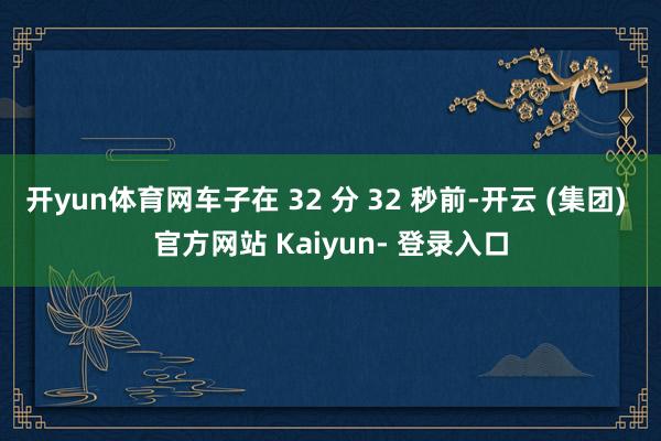 开yun体育网车子在 32 分 32 秒前-开云 (集团) 官方网站 Kaiyun- 登录入口
