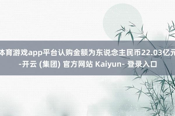 体育游戏app平台认购金额为东说念主民币22.03亿元-开云 (集团) 官方网站 Kaiyun- 登录入口