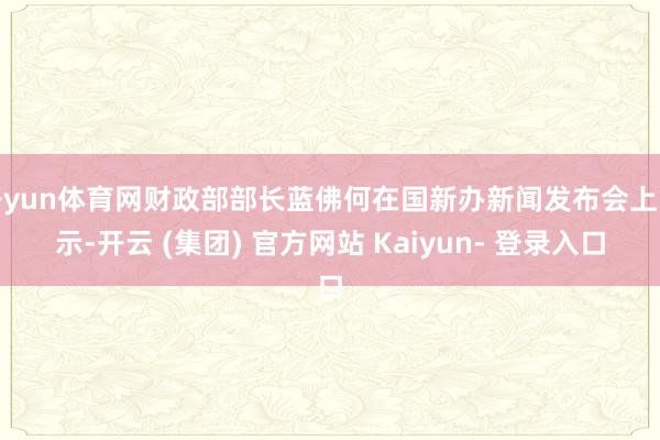 开yun体育网财政部部长蓝佛何在国新办新闻发布会上暗示-开云 (集团) 官方网站 Kaiyun- 登录入口