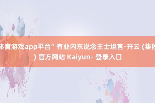 体育游戏app平台”有业内东说念主士坦言-开云 (集团) 官方网站 Kaiyun- 登录入口