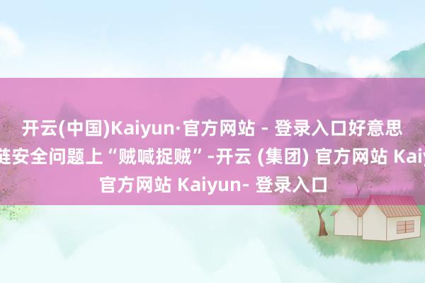 开云(中国)Kaiyun·官方网站 - 登录入口好意思方惯于在供应链安全问题上“贼喊捉贼”-开云 (集团) 官方网站 Kaiyun- 登录入口