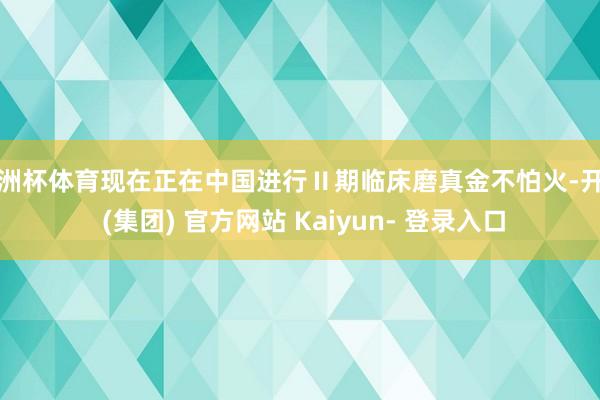 欧洲杯体育现在正在中国进行Ⅱ期临床磨真金不怕火-开云 (集团) 官方网站 Kaiyun- 登录入口