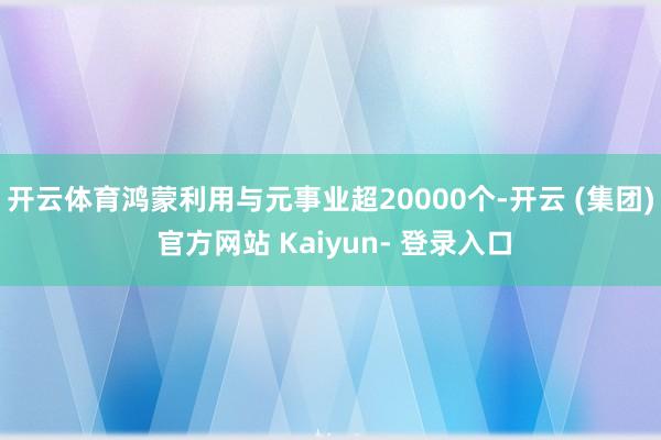 开云体育鸿蒙利用与元事业超20000个-开云 (集团) 官方网站 Kaiyun- 登录入口