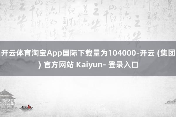 开云体育淘宝App国际下载量为104000-开云 (集团) 官方网站 Kaiyun- 登录入口