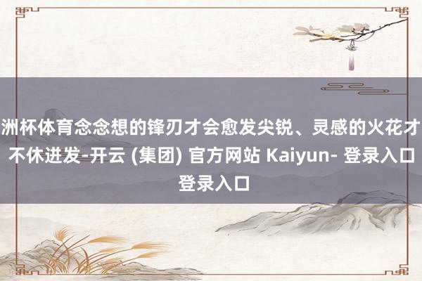 欧洲杯体育念念想的锋刃才会愈发尖锐、灵感的火花才略不休迸发-开云 (集团) 官方网站 Kaiyun- 登录入口