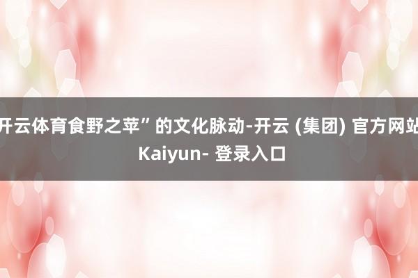 开云体育食野之苹”的文化脉动-开云 (集团) 官方网站 Kaiyun- 登录入口