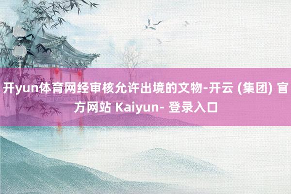 开yun体育网经审核允许出境的文物-开云 (集团) 官方网站 Kaiyun- 登录入口