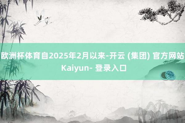 欧洲杯体育自2025年2月以来-开云 (集团) 官方网站 Kaiyun- 登录入口
