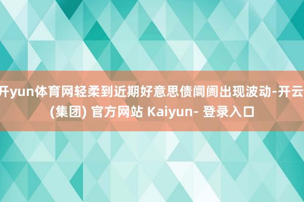 开yun体育网轻柔到近期好意思债阛阓出现波动-开云 (集团) 官方网站 Kaiyun- 登录入口