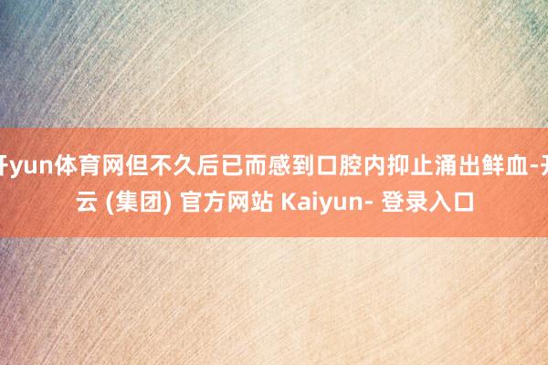 开yun体育网但不久后已而感到口腔内抑止涌出鲜血-开云 (集团) 官方网站 Kaiyun- 登录入口