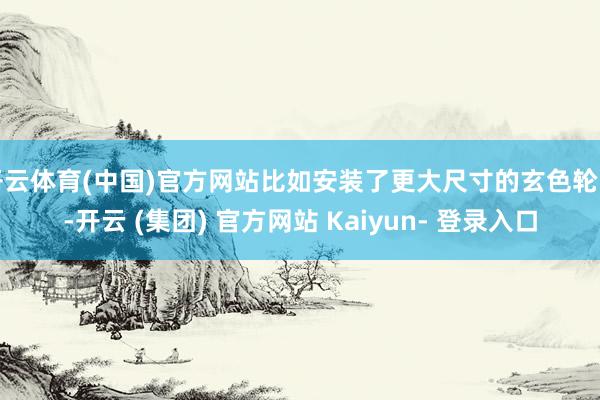 开云体育(中国)官方网站比如安装了更大尺寸的玄色轮圈-开云 (集团) 官方网站 Kaiyun- 登录入口