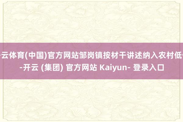 开云体育(中国)官方网站邹岗镇按材干讲述纳入农村低保-开云 (集团) 官方网站 Kaiyun- 登录入口